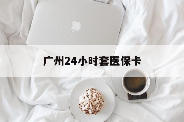 巴中广州24小时套医保卡(广州哪里有套医保卡地方)